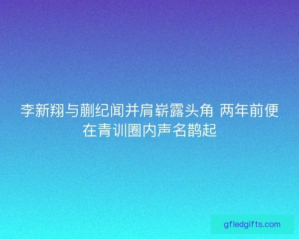 李新翔与蒯纪闻并肩崭露头角 两年前便在青训圈内声名鹊起