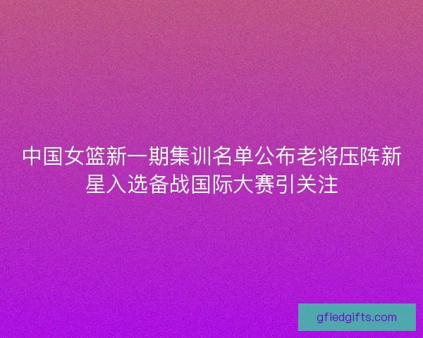 中国女篮新一期集训名单公布老将压阵新星入选备战国际大赛引关注