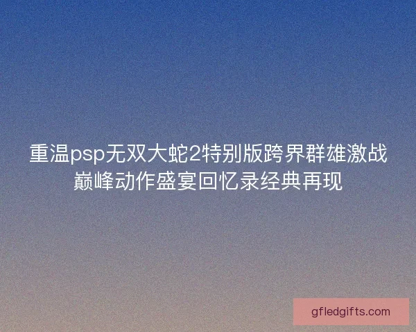 重温psp无双大蛇2特别版跨界群雄激战巅峰动作盛宴回忆录经典再现